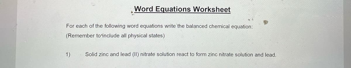 Word Equations Worksheet
For each of the following word equations write the balanced chemical equation:
(Remember to include all physical states)
1)
Solid zinc and lead (II) nitrate solution react to form zinc nitrate solution and lead.