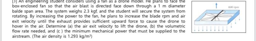 [3] An engineering student considers using a fan as a drone model. He plans to face the
box-enclosed fan so that the air blast is directed face down through a 1 m diameter
balde span area. The system weighs 2.3 kgf, and the student will secure the system from
rotating. By increasing the power to the fan, he plans to increase the blade rpm and air
exit velocity until the exhaust provides sufficient upward force to cause the drone to
hover in the air. Determine (a) the air exit velocity to lift the drone, (b) the volumetric
flow rate needed, and (c ) the minimum mechanical power that must be supplied to the
airstream. (The air density is 1.293 kg/m³)
600 rpm
