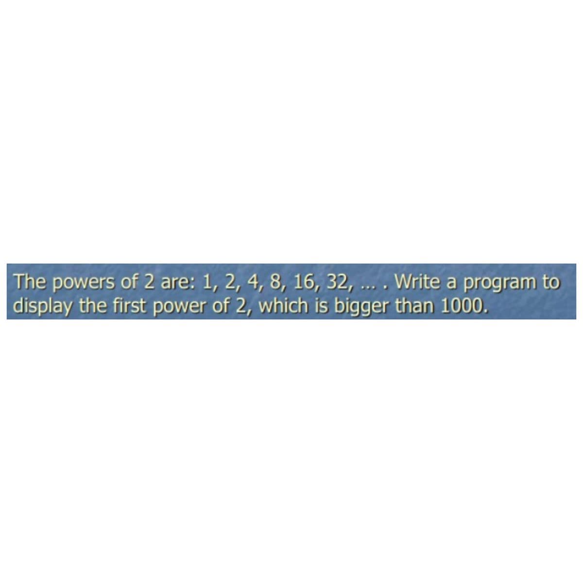 The powers of 2 are: 1, 2, 4, 8, 16, 32, .. . Write a program to
display the first power of 2, which is bigger than 1000.
