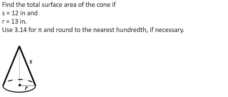 Find the total surface area of the cone if
S = 12 in and
r = 13 in.
Use 3.14 for n and round to the nearest hundredth, if necessary.
