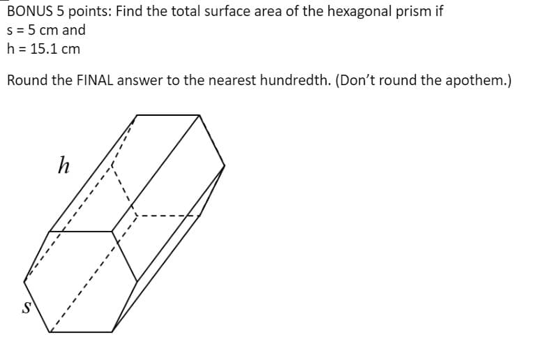 BONUS 5 points: Find the total surface area of the hexagonal prism if
s = 5 cm and
h = 15.1 cm
Round the FINAL answer to the nearest hundredth. (Don't round the apothem.)
%24

