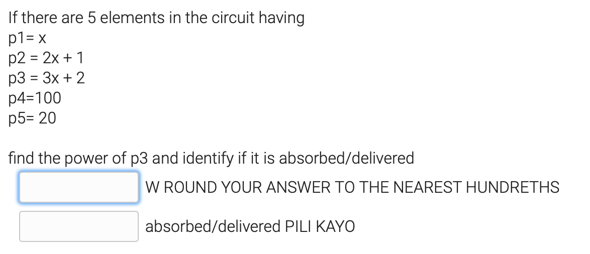 If there are 5 elements in the circuit having
p1= x
p2 = 2x + 1
p3 = 3x + 2
p4=100
p5= 20
find the power of p3 and identify if it is absorbed/delivered
W ROUND YOUR ANSWER TO THE NEAREST HUNDRETHS
absorbed/delivered PILI KAYO

