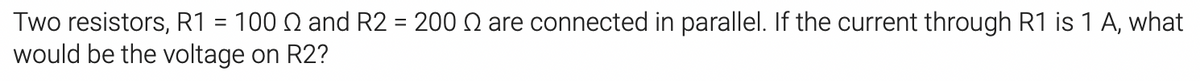 Two resistors, R1 = 100 Q and R2 = 200 N are connected in parallel. If the current through R1 is 1 A, what
would be the voltage on R2?
