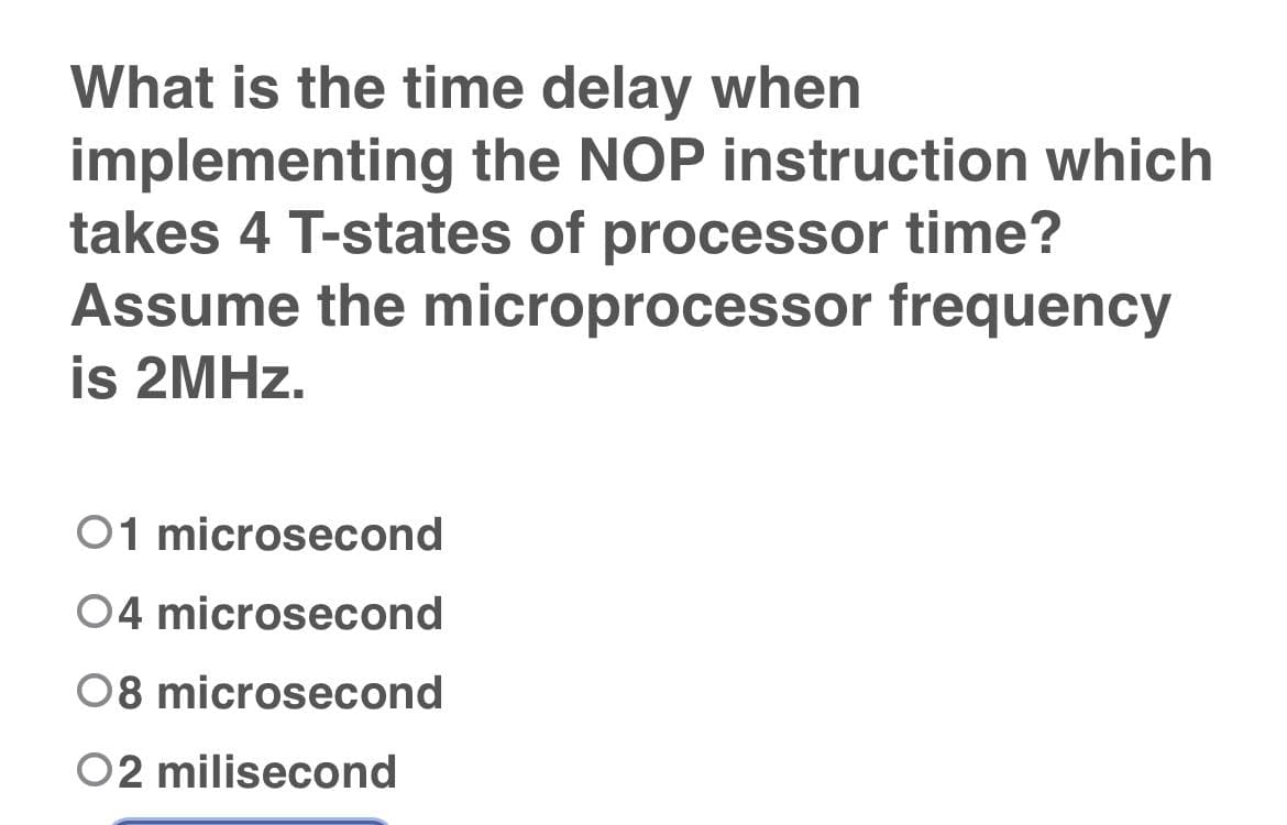 What is the time delay when
implementing the NOP instruction which
takes 4 T-states of processor time?
Assume the microprocessor frequency
is 2MHZ.
01 microsecond
04 microsecond
08 microsecond
02 milisecond
