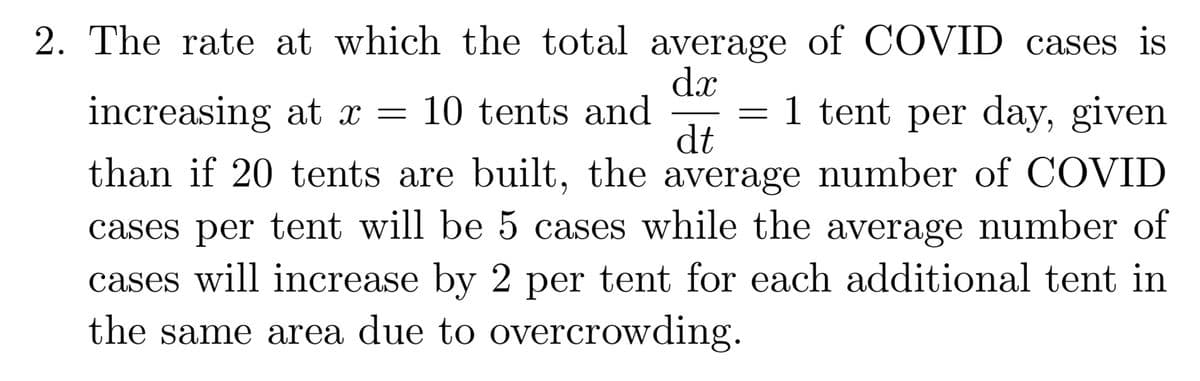2. The rate at which the total average of COVID cases is
dx
10 tents and
dt
than if 20 tents are built, the average number of COVID
increasing at x =
1 tent per day, given
cases per tent will be 5 cases while the average number of
cases will increase by 2 per tent for each additional tent in
the same area due to overcrowding.
