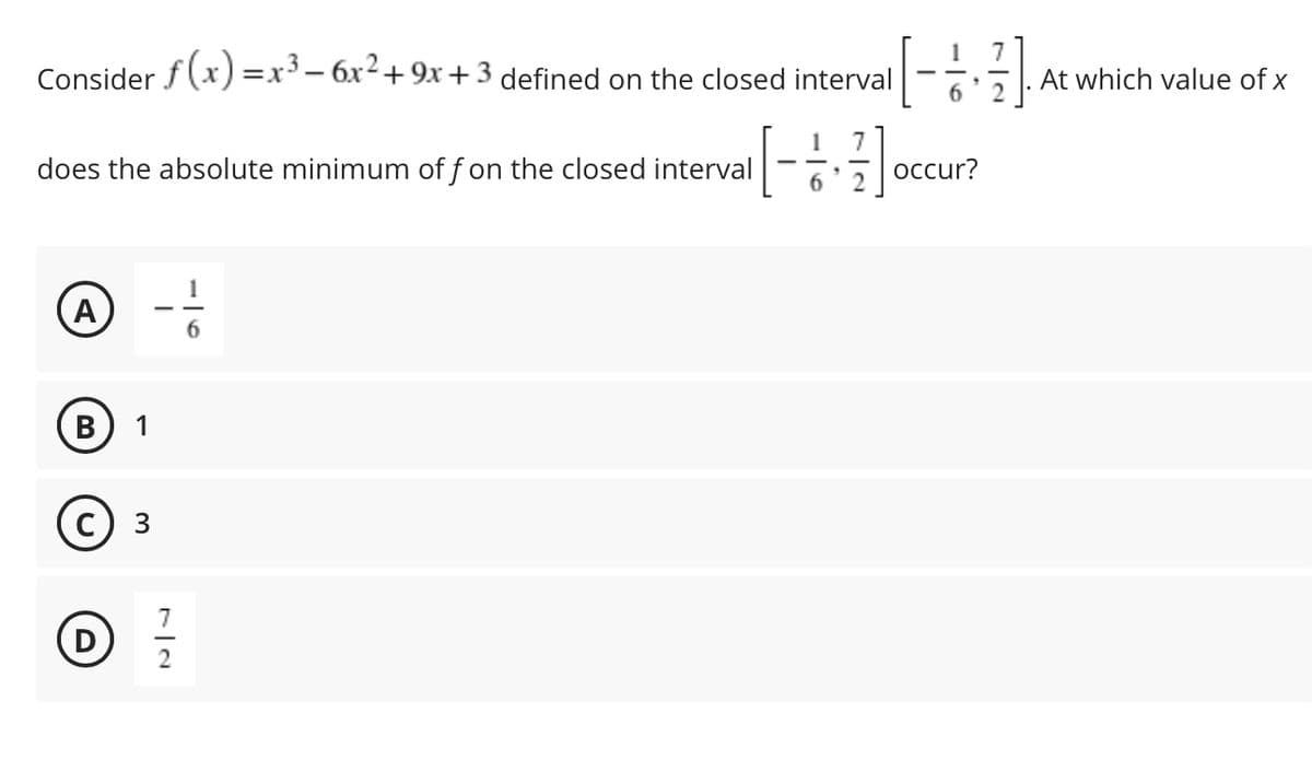 7
At which value of x
1
Consider f (x) =x³- 6x2+9x +3 defined on the closed interval
6.
does the absolute minimum of f on the closed interval
occur?
6
1
(A)
6.
1
3.
7
