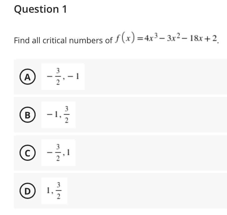 Question 1
Find all critical numbers of f (x) =4x³ – 3x² – 18x+2
A
-1,
B
1
1.
3
D
