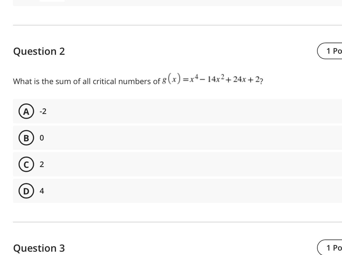 Question 2
1 Po
What is the sum of all critical numbers of 8 (x) =x4- 14x2+ 24x + 27
A
-2
c) 2
4
Question 3
1 Po
