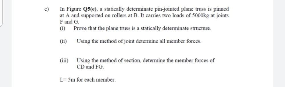 In Figure Q5(e), a statically determinate pin-jointed plane truss is pinned
at A and supported on rollers at B. It carries two loads of 5000kg at joints
F and G.
(i)
c)
Prove that the plane truss is a statically determinate structure.
(ii)
Using the method of joint determine all member forces.
Using the method of section, determine the member forces of
CD and FG.
(iii)
L= 5m for each member.
