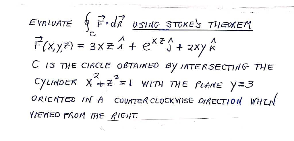 EVALUATE
§
& 7. dr USING STOKE'S THEOREM
F(x, y, z) = 3x z^ + ex² ₁ + 2xy^
C
XZA
C IS THE CIRCLE OBTAINED BY INTERSECTING THE
2 2
CYLINDER X+Z² = 1 WITH THE PLANE Y=3
ORIENTED IN A COUNTER CLOCKWISE DIRECTION WHEN
VIEWED FROM THE RIGHT.