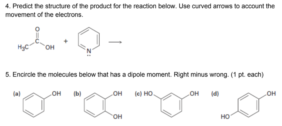 4. Predict the structure of the product for the reaction below. Use curved arrows to account the
movement of the electrons.
+
H3C°
'N'
5. Encircle the molecules below that has a dipole moment. Right minus wrong. (1 pt. each)
(a)
HO
(b)
(c) HO.
но
HO
(d)
LOH
OH
Но

