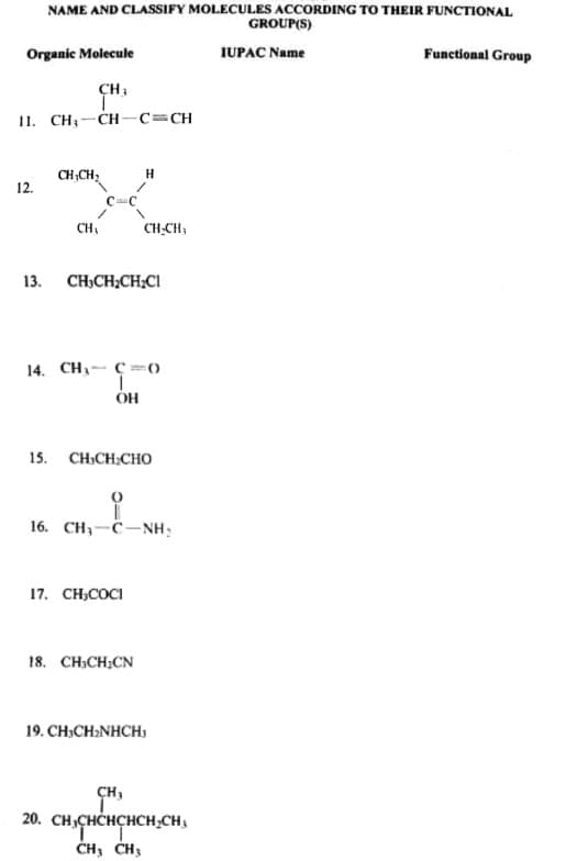 NAME AND CLASSIFY MOLECULES ACCORDING TO THEIR FUNCTIONAL
GROUP(S)
Organic Molecule
IUPAC Name
Functional Group
11. CH;-CH-c=CH
CH CH;
12.
H
CH,
CH.CH;
13. CH;CH;CH;CI
14. CH- C =()
OH
15. CHCH.CHо
16. CH;-C-NH:
17. CH;COCI
18. CH,CH;CN
19. CH,CH2NHCH,
CH,
20. CH,CHCHÇHCH;CH,
CH3 CH3
