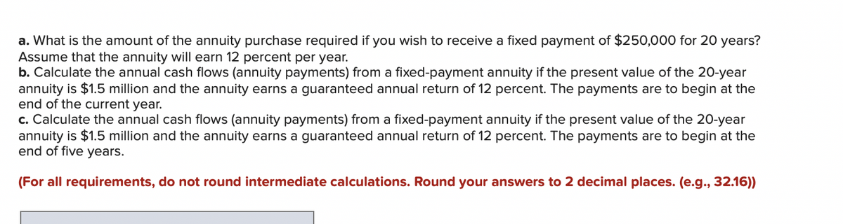 a. What is the amount of the annuity purchase required if you wish to receive a fixed payment of $250,000 for 20 years?
Assume that the annuity will earn 12 percent per year.
b. Calculate the annual cash flows (annuity payments) from a fixed-payment annuity if the present value of the 20-year
annuity is $1.5 million and the annuity earns a guaranteed annual return of 12 percent. The payments are to begin at the
end of the current year.
c. Calculate the annual cash flows (annuity payments) from a fixed-payment annuity if the present value of the 20-year
annuity is $1.5 million and the annuity earns a guaranteed annual return of 12 percent. The payments are to begin at the
end of five years.
(For all requirements, do not round intermediate calculations. Round your answers to 2 decimal places. (e.g., 32.16))
