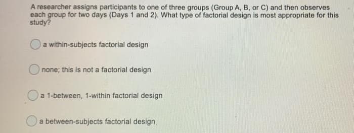 A researcher assigns participants to one of three groups (Group A, B, or C) and then observes
each group for two days (Days 1 and 2). What type of factorial design is most appropriate for this
study?
a within-subjects factorial design
O none; this is not a factorial design
a 1-between, 1-within factorial design
a between-subjects factorial design
