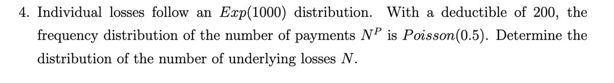 4. Individual losses follow an Exp(1000) distribution. With a deductible of 200, the
frequency distribution of the number of payments NP is Poisson(0.5). Determine the
distribution of the number of underlying losses N.
