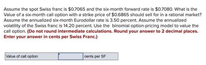 Assume the spot Swiss franc is $0.7065 and the six-month forward rate is $0.7080. What is the
Value of a six-month call option with a strike price of $0.6865 should sell for in a rational market?
Assume the annualized six-month Eurodollar rate is 3.50 percent. Assume the annualized
volatility of the Swiss franc is 14.20 percent. Use the binomial option-pricing model to value the
call option. (Do not round intermediate calculations. Round your answer to 2 decimal places.
Enter your answer in cents per Swiss Franc.)
Value of call option
cents per SF
