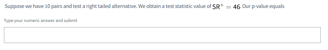 Suppose we have 10 pairs and test a right tailed alternative. We obtain a test statistic value of SR+ = 46. Our p-value equals
Type your numeric answer and submit
