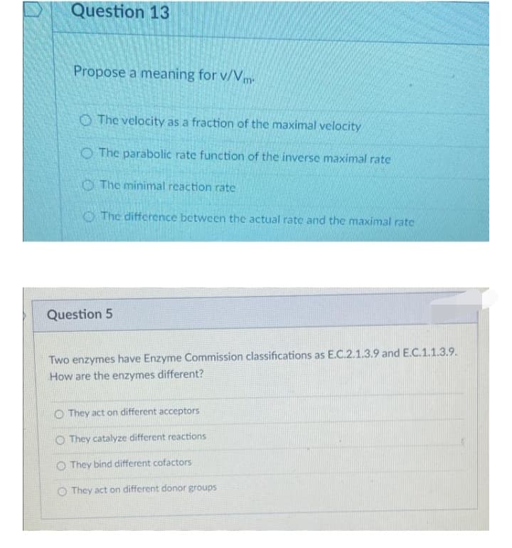 Question 13
Propose a meaning for v/Vm
O The velocity as a fraction of the maximal velocity
O The parabolic rate function of the inverse maximal rate
O The minimal reaction rate
O The difference between the actual rate and the maximal rate
Question 5
Two enzymes have Enzyme Commission classifications as E.C.2.1.3.9 and E.C.1.1.3.9.
How are the enzymes different?
O They act on different acceptors
O They catalyze different reactions
O They bind different cofactors
O They act on different donor groups
