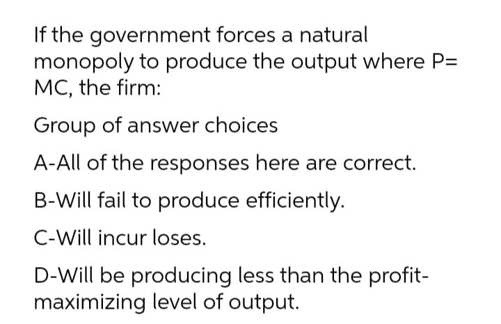 If the government forces a natural
monopoly to produce the output where P=
MC, the firm:
Group of answer choices
A-All of the responses here are correct.
B-Will fail to produce efficiently.
C-Will incur loses.
D-Will be producing less than the profit-
maximizing level of output.
