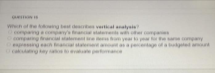 QUESTION 15
Which of the following best describes vertical analysis?
O cemparing a company's financial statements with ether companies
O comparing financial statement line items from year to year for the same company
expressing each financial statement amount as a percentage of a budgeted ameunt
calculating key ratios te evaluate performance
