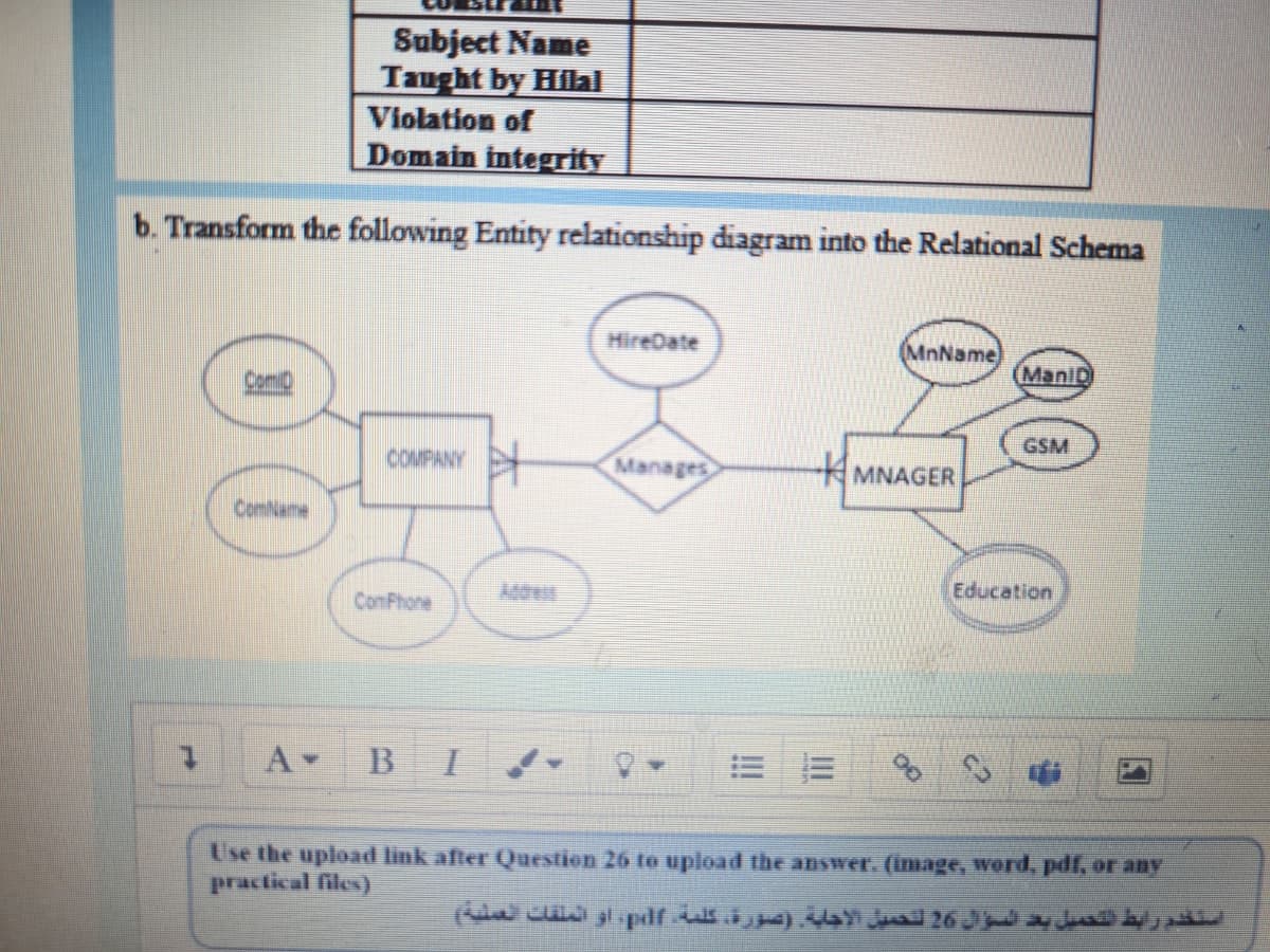 Subject Name
Taught by Hilal
Violation of
Domain integrity
b. Transform the following Entity relationship diagram into the Relational Schema
HireDate
MnName
ManiD
GSM
COMPANY
Manages
MNAGER
ComNume
Education
ComPhone
B I
Use the upload link after Question 26 to upload the answer. (image, werd, pdf, or aNY
practical files)
استكدم رابط التحميل بد السؤال 26 لتحميل الإجلة )صورة، كلمة lf»، أو الملقات العنية
