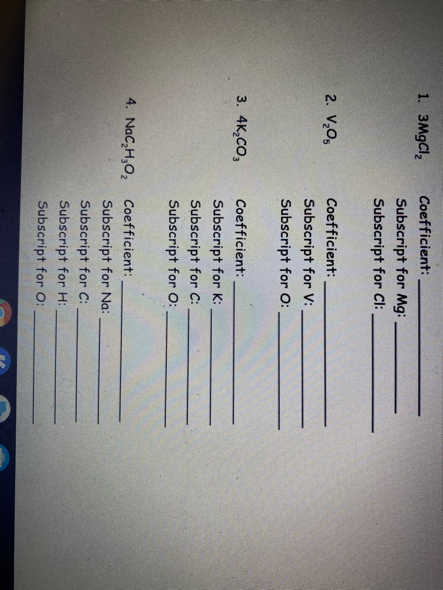 1. 3MGCI,
Coefficient:
Subscript for Mg:
Subscript for Cl:
2. V,0,
Coefficient:
Subscript for V:
Subscript for O:
3. 4K,CO,
Coefficient:
Subscript for K:
Subscript for C:
Subscript for o:
4. NaC,H,O, Coefficient:
Subscript for Na:
Subscript for C:
Subscript for H:
Subscript for O:
