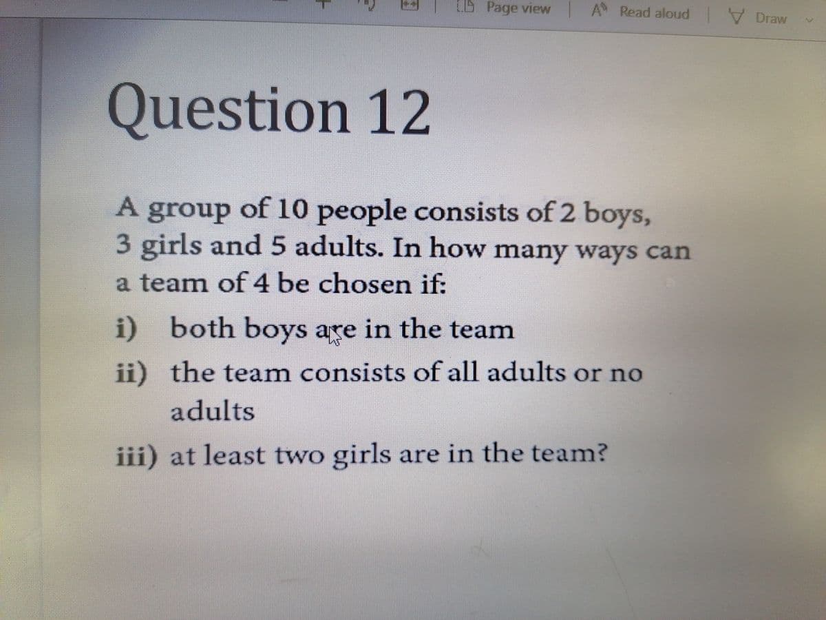 CB Page view A Read aloud Draw
Question 12
A group of 10 people consists of 2 boys,
3 girls and 5 adults. In how many ways can
a team of 4 be chosen if:
i) both boys are in the team
ii) the team consists of all adults or no
adults
iii) at least two girls are in the team?
