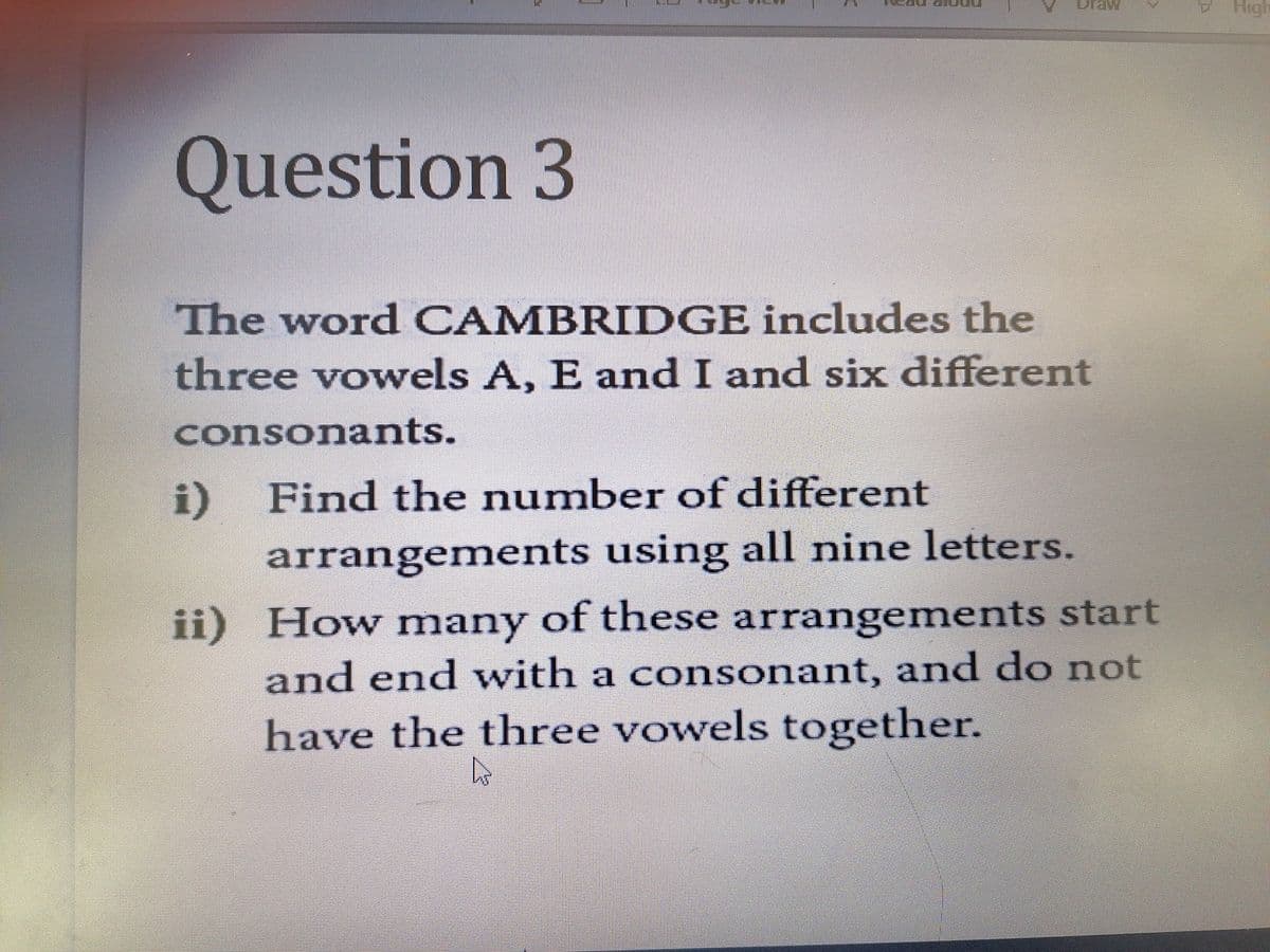 raw
High
Question 3
The word CAMBRIDGE includes the
three vowels A, E and I and six different
consonants.
i) Find the number of different
arrangements using all nine letters.
ii) How many of these arrangements start
and end with a c onsonant, and do not
have the three vowels together.
