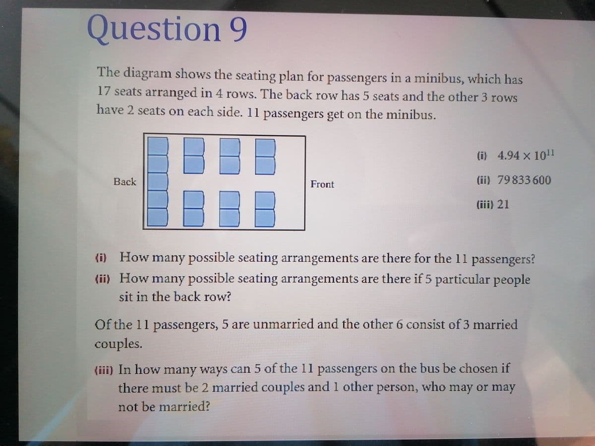 Question 9
The diagram shows the seating plan for passengers in a minibus, which has
17 seats arranged in 4 rows. The back row has 5 seats and the other 3 rows
have 2 seats on each side. 11 passengers get on the minibus.
(i) 4.94 x 10!1
Back
(ii) 79833 600
Front
BI
(iii) 21
(i) How many possible seating arrangements are there for the 11 passengers?
(ii) How many possible seating arrangements are there if 5 particular people
sit in the back row?
Of the 11 passengers, 5 are unmarried and the other 6 consist of 3 married
couples.
(iii) In how many ways can 5 of the 11 passengers on the bus be chosen if
there must be 2 married couples and 1 other person, who may or may
not be married?
