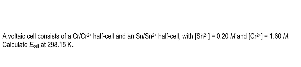 A voltaic cell consists of a Cr/Cr2+ half-cell and an Sn/Sn2+ half-cell, with [Sn²+] = 0.20 M and [Cr2+] = 1.60 M.
Calculate Ecell at 298.15 K.
%3D
