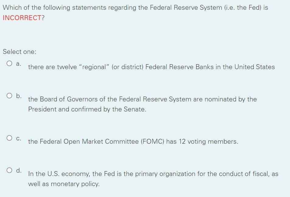 Which of the following statements regarding the Federal Reserve System (i.e. the Fed) is
INCORRECT?
Select one:
a.
there are twelve "regional" (or district) Federal Reserve Banks in the United States
O b.
the Board of Governors of the Federal Reserve System are nominated by the
President and confirmed by the Senate.
the Federal Open Market Committee (FOMC) has 12 voting members.
Od.
In the U.S. economy, the Fed is the primary organization for the conduct of fiscal, as
well as monetary policy.
