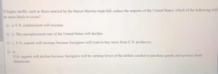 If higher tariffs, such as those enacted by the Smoot-Hawley trade bill, reduce the imports of the United States, which of the following will
be most likely to occur?
a. U.S. employment will increase.
b. The unemployment rate of the United States will decline.
c. U.S. exports will increase because foreigners will want to buy more from U.S. producers.
d.
U.S. exports will decline because foreigners will be earning fewer of the dollars needed to purchase goods and services from
Americans.