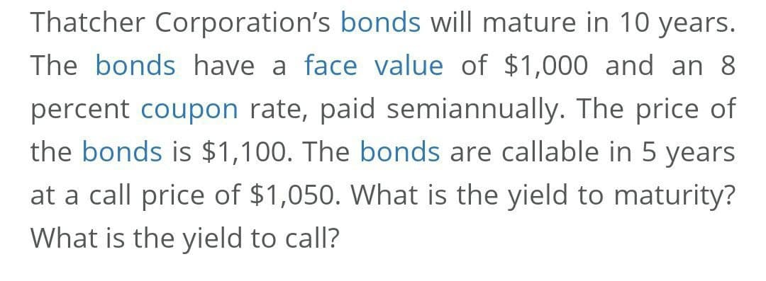 Thatcher Corporation's bonds will mature in 10 years.
The bonds have a face value of $1,000 and an 8
percent coupon rate, paid semiannually. The price of
the bonds is $1,100. The bonds are callable in 5 years
at a call price of $1,050. What is the yield to maturity?
What is the yield to call?
