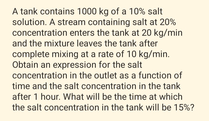 A tank contains 1000 kg of a 10% salt
solution. A stream containing salt at 20%
concentration enters the tank at 20 kg/min
and the mixture leaves the tank after
complete mixing at a rate of 10 kg/min.
Obtain an expression for the salt
concentration in the outlet as a function of
time and the salt concentration in the tank
after 1 hour. What will be the time at which
the salt concentration in the tank will be 15%?
