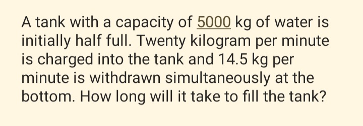 A tank with a capacity of 5000 kg of water is
initially half fulI. Twenty kilogram per minute
is charged into the tank and 14.5 kg per
minute is withdrawn simultaneously at the
bottom. How long will it take to fill the tank?
