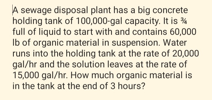 A sewage disposal plant has a big concrete
holding tank of 100,000-gal capacity. It is ¾
full of liquid to start with and contains 60,000
Ib of organic material in suspension. Water
runs into the holding tank at the rate of 20,000
gal/hr and the solution leaves at the rate of
15,000 gal/hr. How much organic material is
in the tank at the end of 3 hours?
