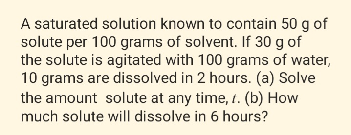 A saturated solution known to contain 50 g of
solute per 100 grams of solvent. If 30 g of
the solute is agitated with 100 grams of water,
10 grams are dissolved in 2 hours. (a) Solve
the amount solute at any time, t. (b) How
much solute will dissolve in 6 hours?
