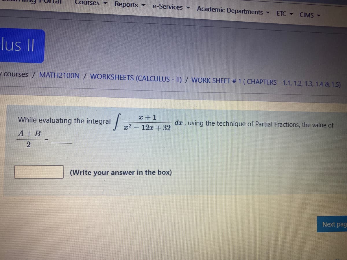 Courses
Reports
e-Services
Academic Departments -
ETC -
CIMS -
lus II
v courses / MATH2100N / WORKSHEETS (CALCULUS II)/ WORK SHEET # 1 (CHAPTERS 1.1, 1.2, 1.3, 1.4 & 1.5)
エ+1
r2 12x +32
While evaluating the integral
dx , using the technique of Partial Fractions, the value of
А+ В
(Write your answer in the box)
Next pag
