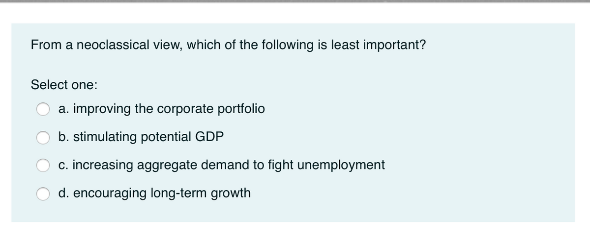 From a neoclassical view, which of the following is least important?
Select one:
a. improving the corporate portfolio
b. stimulating potential GDP
c. increasing aggregate demand to fight unemployment
d. encouraging long-term growth
