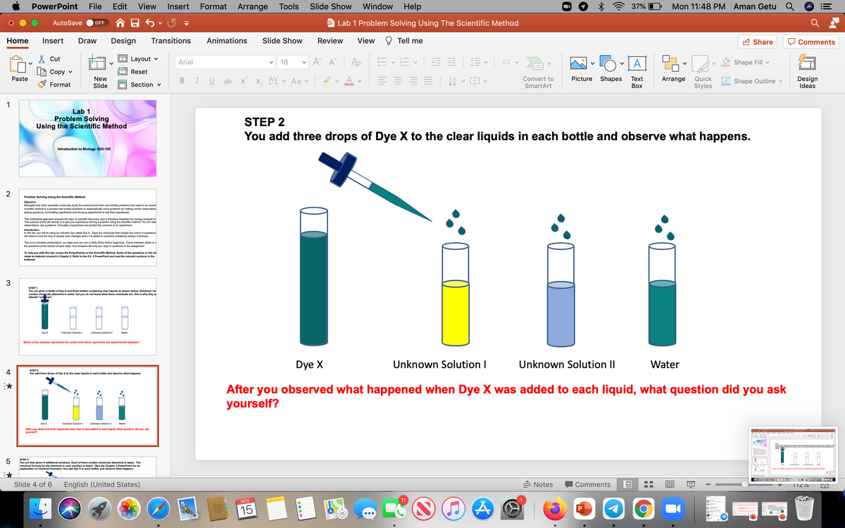 PowerPoint
File
Edit
View
Insert
Format
Arrange
Tools
Slide Show
Window Help
37% O
Mon 11:48 PM Aman Getu Q
AutoSave
P Lab 1 Problem Solving Using The Scientific Method
OFF
Home
Insert
Draw
Design
Transitions
Animations
Slide Show
Review
View
Tell me
A Share
Comments
X Cut
Layout v
Arial
18
A
Shape Fill v
Сору v
Reset
New
Slide
A
Design
Ideas
Convert to
Picture
Shapes
Quick
Styles
Paste
ab x X, A
v Aa v
Тext
Arrange
Shape Outline v
Format
Section v
SmartArt
Воx
1
Lab 1
Problem Solving
Using the Scientific Method
STEP 2
You add three drops of Dye X to the clear liquids in each bottle and observe what happens.
Introduction to Biology- BIO-105
Problem Solving Using the Scientific Method
Objective
Biologists and other scientists continually study the world around them and identify problems that need to be solved
scientific method is a process that enable scientists to systematically solve problems by making careful observation:
asking questions, formulating hypotheses and devising experiments to test their hypotheses.
This methodical approach ensures the rigor of scientific discovery, and is therefore important for biology students to
The purpose of this lab activity is to
observations, ask questions, formulate a hypothesis and predict the outcome of an experiment.
a problem using the scientific method. You will mak
Introduction
In this lab, you will be using an indicator dye called Dye X. Dyes are chemicals that change the colors of substance
will observe how the Dye X causes color changes when it is added to solutions containing various chemicals.
This is an animated presentation, so make sure you are in Slide Show before beginning. Pause between slides to a
the questions at the bottom of each slide. Your answers will help you reply to questions in the assignment
To help you with this lab, review the PowerPoints on the Scientific Method. Some of the questions in this lal
relate to material covered in Chapter 2. Refer to the Ch. 2 PowerPoint and read the relevant sections in the
textbook.
3.
STEP 1
shown below. Solutions I an
You are given a bottle of Dye X and three bottles containing clear liquids
contain chemicals dissolved in water, but you do not know what these chemicals are; this is why they a
labeled "unk own".
Dye X
Unknown Solution I
Unknown Solution II
Water
Which of the samples represents the control and which represents the experimental samples?
Dye X
Unknown Solution I
Unknown Solution II
Water
4
STEP 2
You add three drops of Dye X to the clear liquids in each bottle and observe what happens.
After you observed what happened when Dye X was added to each liquid, what question did you ask
yourself?
Dye X
Unknown Solution I
Unknown Solution II
Water
After you observed what happened when Dye X was added to each liquid, what question did you ask
yourself?
STEP 3
You are then given 4 additional solutions. Each of them contain chemicals dissolved in water. The
al formula for the chemical in each solution is listed. (See the Chapter 2 PowerPoint for an
explanation of chemical formulas.) You add Dye X to each bottle, and observe what happens.
Slide 4 of 6
English (United States)
= Notes
Comments
TIZ70
11
NOV
15
