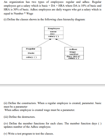 An organization has two types of employees: regular and adhoc. Regular
employees get a salary which is basic + DA + HRA where DA is 10% of basic and
HRA is 30% of basic. Adhoc employees are daily wagers who get a salary which is
equal to Number * Wage
) Define the classes shown in the following class hierarchy diagram:
Employee
name
eno
salary )
Regular
Adhoc
wage
mber
days (int n)
salary ()
Basic
salary ()
(ii) Define the constructors. When a regular employee is created, parameter. basic
must be a parameter
When adhoc employee is created wage must be a parameter.
(ii) Define the destructors.
(iv) Define the member functions for each class. The member function days ( )
updates number of the Adhoc employee.
(v) Write a test program to test the classes.
