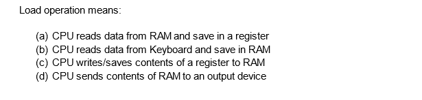 Load operation means:
(a) CPU reads data from RAM and save in a register
(b) CPU reads data from Keyboard and save in RAM
(c) CPU writes/saves contents of a register to RAM
(d) CPU sends contents of RAM to an output device