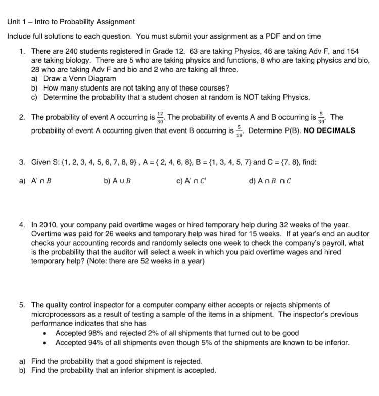 Unit 1 - Intro to Probability Assignment
Include full solutions to each question. You must submit your assignment as a PDF and on time
1. There are 240 students registered in Grade 12. 63 are taking Physics, 46 are taking Adv F, and 154
are taking biology. There are 5 who are taking physics and functions, 8 who are taking physics and bio,
28 who are taking Adv F and bio and 2 who are taking all three.
a) Draw a Venn Diagram
b) How many students are not taking any of these courses?
c) Determine the probability that a student chosen at random is NOT taking Physics.
2. The probability of event A occurring is. The probability of events A and B occurring is. The
probability of event A occurring given that event B occurring is. Determine P(B). NO DECIMALS
3.
Given S: {1, 2, 3, 4, 5, 6, 7, 8, 9), A = { 2, 4, 6, 8), B = {1, 3, 4, 5, 7) and C = {7, 8), find:
a) A'n B
b) AU B
c) A' n c'
d) An B nc
4. In 2010, your company paid overtime wages or hired temporary help during 32 weeks of the year.
Overtime was paid for 26 weeks and temporary help was hired for 15 weeks. If at year's end an auditor
checks your accounting records and randomly selects one week to check the company's payroll, what
is the probability that the auditor will select a week in which you paid overtime wages and hired
temporary help? (Note: there are 52 weeks in a year)
5. The quality control inspector for a computer company either accepts or rejects shipments of
microprocessors as a result of testing a sample of the items in a shipment. The inspector's previous
performance indicates that she has
• Accepted 98% and rejected 2% of all shipments that turned out to be good
•
Accepted 94% of all shipments even though 5% of the shipments are known to be inferior.
a) Find the probability that a good shipment is rejected.
b) Find the probability that an inferior shipment is accepted.