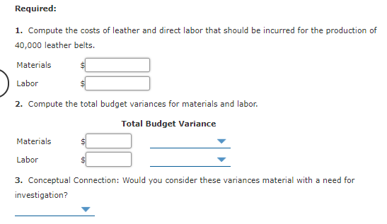 Required:
1. Compute the costs of leather and direct labor that should be incurred for the production of
40,000 leather belts.
Materials
Labor
2. Compute the total budget variances for materials and labor.
Total Budget Variance
Materials
Labor
3. Conceptual Connection: Would you consider these variances material with a need for
investigation?
