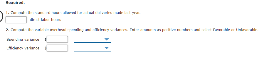 Required:
1. Compute the standard hours allowed for actual deliveries made last year.
direct labor hours
2. Compute the variable overhead spending and efficiency variances. Enter amounts as positive numbers and select Favorable or Unfavorable.
Spending variance $
Efficiency variance
