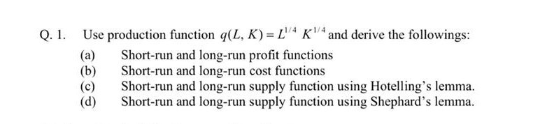 Q. 1. Use production function q(L, K) = L'"ª KV and derive the followings:
Short-run and long-run profit functions
Short-run and long-run cost functions
Short-run and long-run supply function using Hotelling's lemma.
Short-run and long-run supply function using Shephard's lemma.
(a)
(b)
(d)
