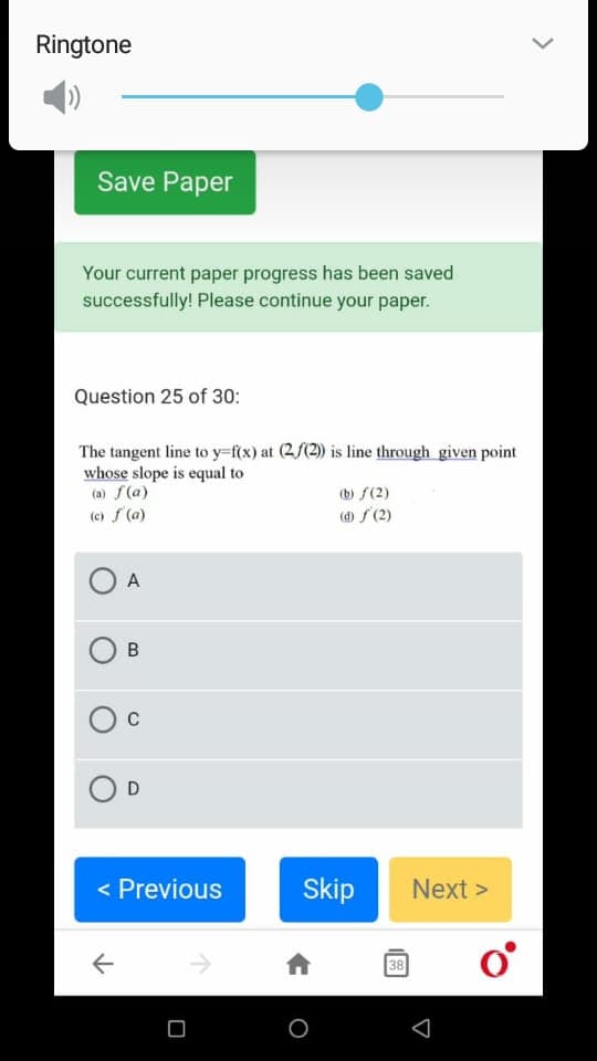 Ringtone
Save Paper
Your current paper progress has been saved
successfully! Please continue your paper.
Question 25 of 30:
The tangent line to y-f{x) at (2/(2) is line through given point
whose slope is equal to
(a) f(a)
(e) f (a)
(b f(2)
(d) S (2)
A
D
< Previous
Skip
Next >
38
