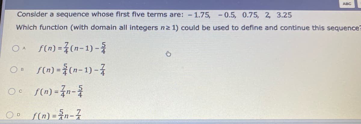 ABC
Consider a sequence whose first five terms are: -
1.75, - 0.5, 0.75, 2, 3.25
Which function (with domain all integers n2 1) could be used to define and continue this sequence?
O A
A f(n) =3(n-1) -
O f(n) = (n-1) -7
O f(n) = n-
!!
OD f(n) =n-7
