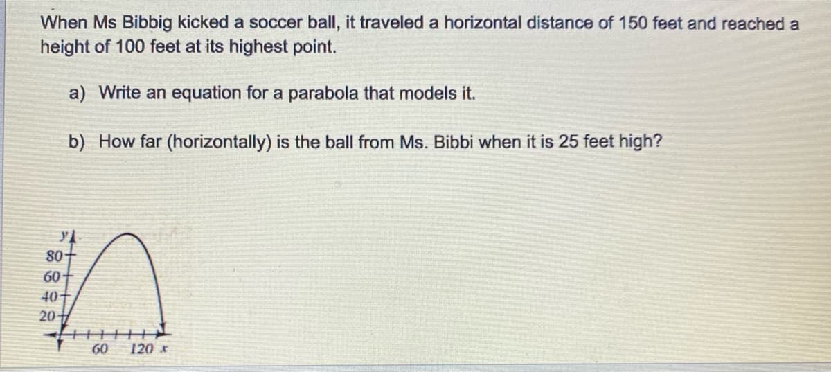 When Ms Bibbig kicked a soccer ball, it traveled a horizontal distance of 150 feet and reached a
height of 100 feet at its highest point.
a) Write an equation for a parabola that models it.
b) How far (horizontally) is the ball from Ms. Bibbi when it is 25 feet high?
80
60
40
20
60
120 *
