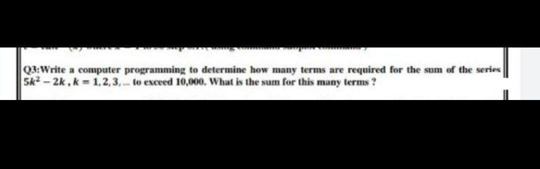 Q3:Write a computer programming to determine how many terms are required for the sum of the series
5k2 - 2k, k = 1,2,3, . to exceed 10,000. What is the sum for this many terms ?
